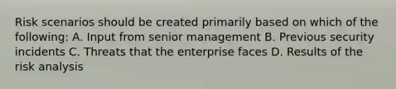 Risk scenarios should be created primarily based on which of the following: A. Input from senior management B. Previous security incidents C. Threats that the enterprise faces D. Results of the risk analysis