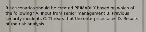 Risk scenarios should be created PRIMARILY based on which of the following? A. Input from senior management B. Previous security incidents C. Threats that the enterprise faces D. Results of the risk analysis