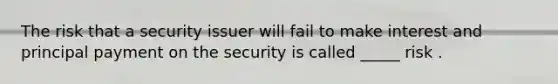 The risk that a security issuer will fail to make interest and principal payment on the security is called _____ risk .