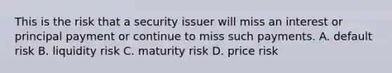 This is the risk that a security issuer will miss an interest or principal payment or continue to miss such payments. A. default risk B. liquidity risk C. maturity risk D. price risk