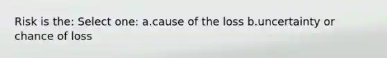 Risk is the: Select one: a.cause of the loss b.uncertainty or chance of loss