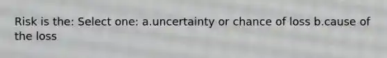 Risk is the: Select one: a.uncertainty or chance of loss b.cause of the loss