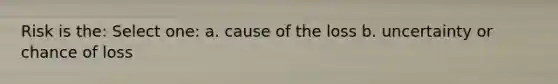 Risk is the: Select one: a. cause of the loss b. uncertainty or chance of loss