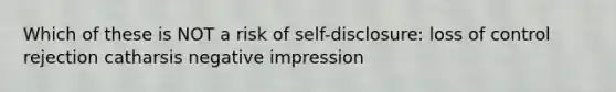 Which of these is NOT a risk of self-disclosure: loss of control rejection catharsis negative impression