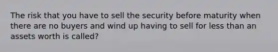 The risk that you have to sell the security before maturity when there are no buyers and wind up having to sell for <a href='https://www.questionai.com/knowledge/k7BtlYpAMX-less-than' class='anchor-knowledge'>less than</a> an assets worth is called?