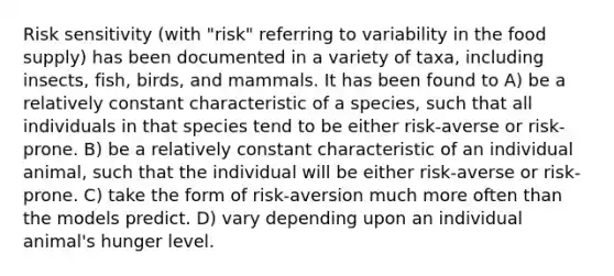 Risk sensitivity (with "risk" referring to variability in the food supply) has been documented in a variety of taxa, including insects, fish, birds, and mammals. It has been found to A) be a relatively constant characteristic of a species, such that all individuals in that species tend to be either risk-averse or risk-prone. B) be a relatively constant characteristic of an individual animal, such that the individual will be either risk-averse or risk-prone. C) take the form of risk-aversion much more often than the models predict. D) vary depending upon an individual animal's hunger level.