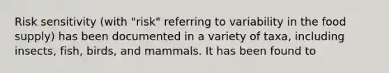 Risk sensitivity (with "risk" referring to variability in the food supply) has been documented in a variety of taxa, including insects, fish, birds, and mammals. It has been found to