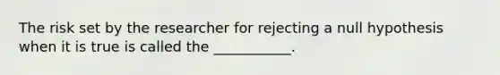 The risk set by the researcher for rejecting a null hypothesis when it is true is called the ___________.