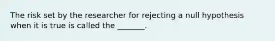 The risk set by the researcher for rejecting a null hypothesis when it is true is called the _______.