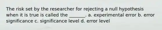 The risk set by the researcher for rejecting a null hypothesis when it is true is called the _______. a. experimental error b. error significance c. significance level d. error level