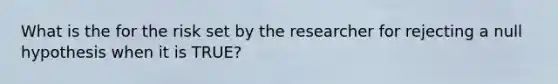 What is the for the risk set by the researcher for rejecting a null hypothesis when it is TRUE?