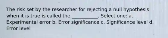 The risk set by the researcher for rejecting a null hypothesis when it is true is called the ___________. Select one: a. Experimental error b. Error significance c. Significance level d. Error level