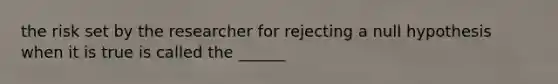 the risk set by the researcher for rejecting a null hypothesis when it is true is called the ______