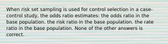 When risk set sampling is used for control selection in a case-control study, the odds ratio estimates: the odds ratio in the base population. the risk ratio in the base population. the rate ratio in the base population. None of the other answers is correct.