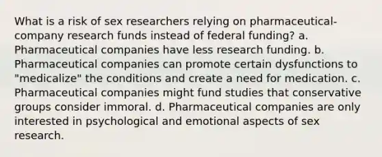 What is a risk of sex researchers relying on pharmaceutical-company research funds instead of federal funding? a. Pharmaceutical companies have less research funding. b. Pharmaceutical companies can promote certain dysfunctions to "medicalize" the conditions and create a need for medication. c. Pharmaceutical companies might fund studies that conservative groups consider immoral. d. Pharmaceutical companies are only interested in psychological and emotional aspects of sex research.