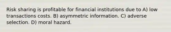 Risk sharing is profitable for financial institutions due to A) low transactions costs. B) asymmetric information. C) adverse selection. D) moral hazard.