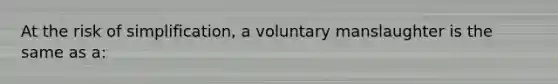 At the risk of simplification, a voluntary manslaughter is the same as a: