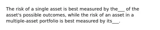 The risk of a single asset is best measured by the___ of the asset's possible outcomes, while the risk of an asset in a multiple-asset portfolio is best measured by its___.