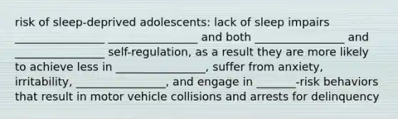 risk of sleep-deprived adolescents: lack of sleep impairs ________________ ________________ and both ________________ and ________________ self-regulation, as a result they are more likely to achieve less in ________________, suffer from anxiety, irritability, ________________, and engage in _______-risk behaviors that result in motor vehicle collisions and arrests for delinquency