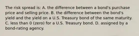 The risk spread is: A. the difference between a bond's purchase price and selling price. B. the difference between the bond's yield and the yield on a U.S. Treasury bond of the same maturity. C. <a href='https://www.questionai.com/knowledge/k7BtlYpAMX-less-than' class='anchor-knowledge'>less than</a> 0 (zero) for a U.S. Treasury bond. D. assigned by a bond-rating agency.