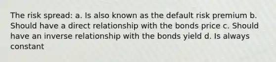 The risk spread: a. Is also known as the default risk premium b. Should have a direct relationship with the bonds price c. Should have an <a href='https://www.questionai.com/knowledge/kc6KNK1VxL-inverse-relation' class='anchor-knowledge'>inverse relation</a>ship with the bonds yield d. Is always constant