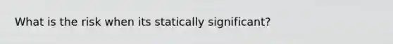 What is the risk when its statically significant?