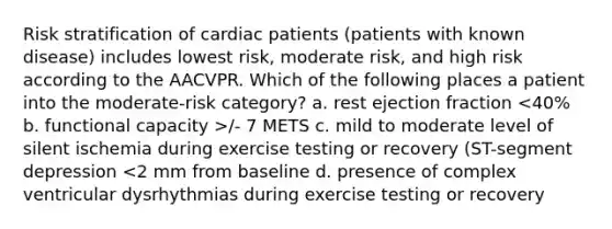 Risk stratification of cardiac patients (patients with known disease) includes lowest risk, moderate risk, and high risk according to the AACVPR. Which of the following places a patient into the moderate-risk category? a. rest ejection fraction /- 7 METS c. mild to moderate level of silent ischemia during exercise testing or recovery (ST-segment depression <2 mm from baseline d. presence of complex ventricular dysrhythmias during exercise testing or recovery