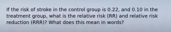 If the risk of stroke in the control group is 0.22, and 0.10 in the treatment group, what is the relative risk (RR) and relative risk reduction (RRR)? What does this mean in words?