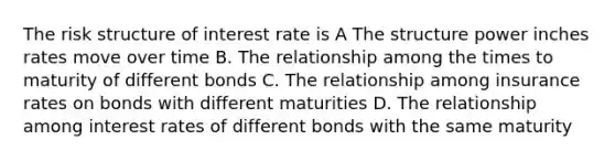 The risk structure of interest rate is A The structure power inches rates move over time B. The relationship among the times to maturity of different bonds C. The relationship among insurance rates on bonds with different maturities D. The relationship among interest rates of different bonds with the same maturity