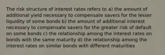 The risk structure of interest rates refers to a) the amount of additional yield necessary to compensate savers for the lesser liquidity of some bonds b) the amount of additional interest necessary to compensate savers for the greater risk of default on some bonds c) the relationship among the interest rates on bonds with the same maturity d) the relationship among the interest rates on similar bonds with different maturities