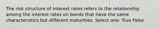 The risk structure of interest rates refers to the relationship among the interest rates on bonds that have the same characteristics but different maturities. Select one: True False