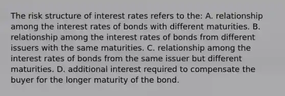 The risk structure of interest rates refers to the: A. relationship among the interest rates of bonds with different maturities. B. relationship among the interest rates of bonds from different issuers with the same maturities. C. relationship among the interest rates of bonds from the same issuer but different maturities. D. additional interest required to compensate the buyer for the longer maturity of the bond.