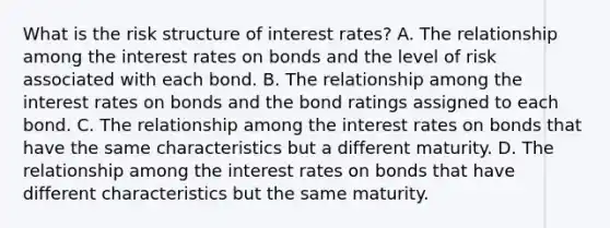 What is the risk structure of interest​ rates? A. The relationship among the interest rates on bonds and the level of risk associated with each bond. B. The relationship among the interest rates on bonds and the bond ratings assigned to each bond. C. The relationship among the interest rates on bonds that have the same characteristics but a different maturity. D. The relationship among the interest rates on bonds that have different characteristics but the same maturity.