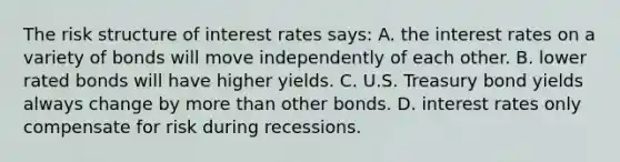 The risk structure of interest rates says: A. the interest rates on a variety of bonds will move independently of each other. B. lower rated bonds will have higher yields. C. U.S. Treasury bond yields always change by more than other bonds. D. interest rates only compensate for risk during recessions.