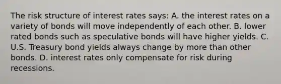 The risk structure of interest rates says: A. the interest rates on a variety of bonds will move independently of each other. B. lower rated bonds such as speculative bonds will have higher yields. C. U.S. Treasury bond yields always change by more than other bonds. D. interest rates only compensate for risk during recessions.