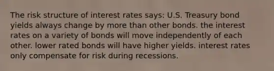 The risk structure of interest rates says: U.S. Treasury bond yields always change by more than other bonds. the interest rates on a variety of bonds will move independently of each other. lower rated bonds will have higher yields. interest rates only compensate for risk during recessions.