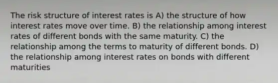 The risk structure of interest rates is A) the structure of how interest rates move over time. B) the relationship among interest rates of different bonds with the same maturity. C) the relationship among the terms to maturity of different bonds. D) the relationship among interest rates on bonds with different maturities