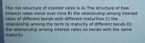 The risk structure of interest rates is A) The structure of how interest rates move over time B) the relationship among interest rates of different bonds with different maturities C) the relationship among the term to maturity of different bonds D) the relationship among interest rates on bonds with the same maturity