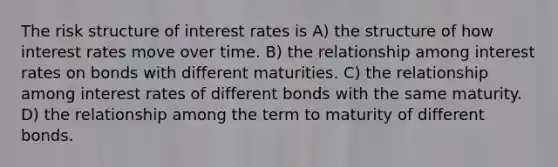 The risk structure of interest rates is A) the structure of how interest rates move over time. B) the relationship among interest rates on bonds with different maturities. C) the relationship among interest rates of different bonds with the same maturity. D) the relationship among the term to maturity of different bonds.