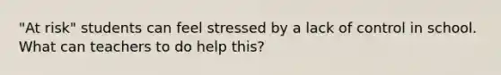 "At risk" students can feel stressed by a lack of control in school. What can teachers to do help this?