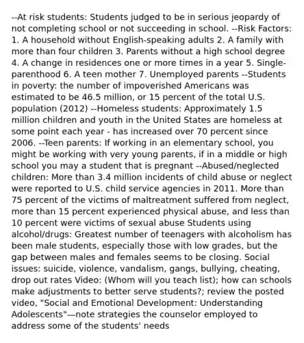 --At risk students: Students judged to be in serious jeopardy of not completing school or not succeeding in school. --Risk Factors: 1. A household without English-speaking adults 2. A family with more than four children 3. Parents without a high school degree 4. A change in residences one or more times in a year 5. Single-parenthood 6. A teen mother 7. Unemployed parents --Students in poverty: the number of impoverished Americans was estimated to be 46.5 million, or 15 percent of the total U.S. population (2012) --Homeless students: Approximately 1.5 million children and youth in the United States are homeless at some point each year - has increased over 70 percent since 2006. --Teen parents: If working in an elementary school, you might be working with very young parents, if in a middle or high school you may a student that is pregnant --Abused/neglected children: More than 3.4 million incidents of child abuse or neglect were reported to U.S. child service agencies in 2011. More than 75 percent of the victims of maltreatment suffered from neglect, more than 15 percent experienced physical abuse, and less than 10 percent were victims of sexual abuse Students using alcohol/drugs: Greatest number of teenagers with alcoholism has been male students, especially those with low grades, but the gap between males and females seems to be closing. Social issues: suicide, violence, vandalism, gangs, bullying, cheating, drop out rates Video: (Whom will you teach list); how can schools make adjustments to better serve students?; review the posted video, "Social and Emotional Development: Understanding Adolescents"—note strategies the counselor employed to address some of the students' needs