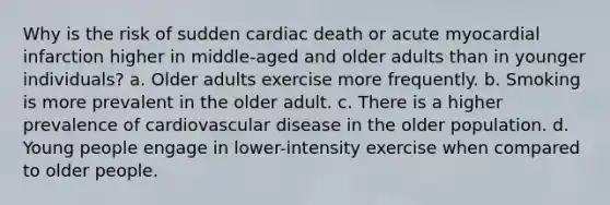 Why is the risk of sudden cardiac death or acute myocardial infarction higher in middle-aged and older adults than in younger individuals? a. Older adults exercise more frequently. b. Smoking is more prevalent in the older adult. c. There is a higher prevalence of cardiovascular disease in the older population. d. Young people engage in lower-intensity exercise when compared to older people.