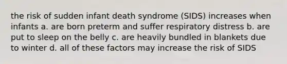 the risk of sudden infant death syndrome (SIDS) increases when infants a. are born preterm and suffer respiratory distress b. are put to sleep on the belly c. are heavily bundled in blankets due to winter d. all of these factors may increase the risk of SIDS