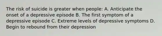 The risk of suicide is greater when people: A. Anticipate the onset of a depressive episode B. The first symptom of a depressive episode C. Extreme levels of depressive symptoms D. Begin to rebound from their depression