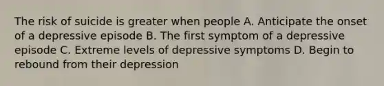 The risk of suicide is greater when people A. Anticipate the onset of a depressive episode B. The first symptom of a depressive episode C. Extreme levels of depressive symptoms D. Begin to rebound from their depression