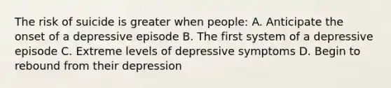 The risk of suicide is greater when people: A. Anticipate the onset of a depressive episode B. The first system of a depressive episode C. Extreme levels of depressive symptoms D. Begin to rebound from their depression