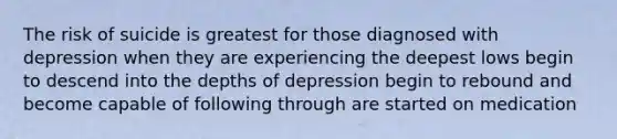 The risk of suicide is greatest for those diagnosed with depression when they are experiencing the deepest lows begin to descend into the depths of depression begin to rebound and become capable of following through are started on medication