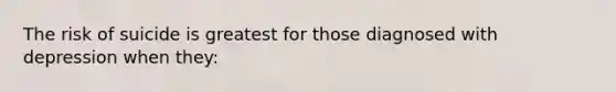 The risk of suicide is greatest for those diagnosed with depression when they: