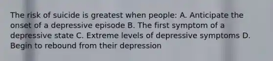 The risk of suicide is greatest when people: A. Anticipate the onset of a depressive episode B. The first symptom of a depressive state C. Extreme levels of depressive symptoms D. Begin to rebound from their depression