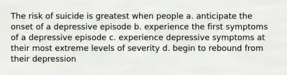 The risk of suicide is greatest when people a. anticipate the onset of a depressive episode b. experience the first symptoms of a depressive episode c. experience depressive symptoms at their most extreme levels of severity d. begin to rebound from their depression